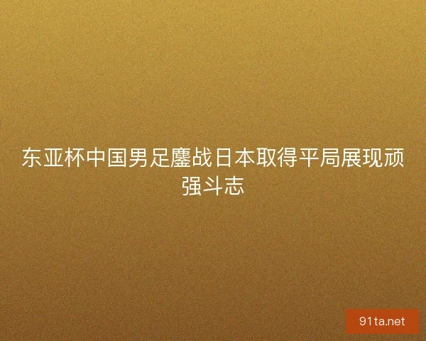 东亚杯中国男足鏖战日本取得平局展现顽强斗志