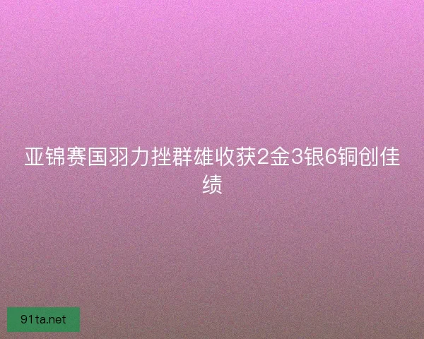 亚锦赛国羽力挫群雄收获2金3银6铜创佳绩